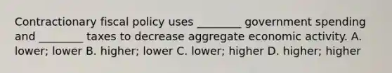 Contractionary fiscal policy uses​ ________ government spending and​ ________ taxes to decrease aggregate economic activity. A. lower; lower B. higher; lower C. lower; higher D. higher; higher