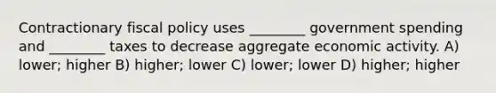 Contractionary fiscal policy uses ________ government spending and ________ taxes to decrease aggregate economic activity. A) lower; higher B) higher; lower C) lower; lower D) higher; higher