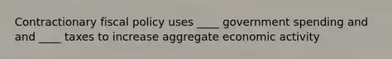 Contractionary fiscal policy uses ____ government spending and and ____ taxes to increase aggregate economic activity