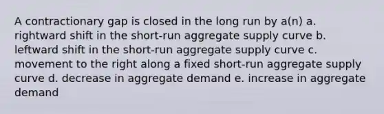 A contractionary gap is closed in the long run by a(n) a. rightward shift in the short-run aggregate supply curve b. leftward shift in the short-run aggregate supply curve c. movement to the right along a fixed short-run aggregate supply curve d. decrease in aggregate demand e. increase in aggregate demand