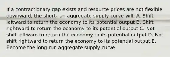 If a contractionary gap exists and resource prices are not flexible downward, the short-run aggregate supply curve will: A. Shift leftward to return the economy to its potential output B. Shift rightward to return the economy to its potential output C. Not shift leftward to return the economy to its potential output D. Not shift rightward to return the economy to its potential output E. Become the long-run aggregate supply curve