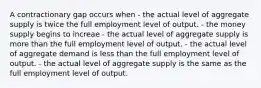 A contractionary gap occurs when - the actual level of aggregate supply is twice the full employment level of output. - the money supply begins to increae - the actual level of aggregate supply is more than the full employment level of output. - the actual level of aggregate demand is less than the full employment level of output. - the actual level of aggregate supply is the same as the full employment level of output.