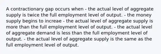 A contractionary gap occurs when - the actual level of aggregate supply is twice the full employment level of output. - the money supply begins to increae - the actual level of aggregate supply is <a href='https://www.questionai.com/knowledge/keWHlEPx42-more-than' class='anchor-knowledge'>more than</a> the full employment level of output. - the actual level of aggregate demand is <a href='https://www.questionai.com/knowledge/k7BtlYpAMX-less-than' class='anchor-knowledge'>less than</a> the full employment level of output. - the actual level of aggregate supply is the same as the full employment level of output.