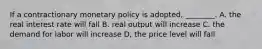 If a contractionary monetary policy is adopted, ________. A. the real interest rate will fall B. real output will increase C. the demand for labor will increase D, the price level will fall