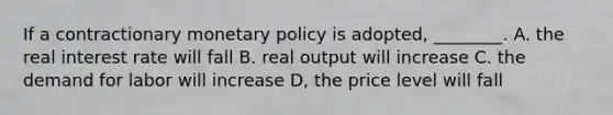 If a contractionary monetary policy is adopted, ________. A. the real interest rate will fall B. real output will increase C. the demand for labor will increase D, the price level will fall