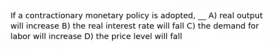 If a contractionary monetary policy is adopted, __ A) real output will increase B) the real interest rate will fall C) the demand for labor will increase D) the price level will fall