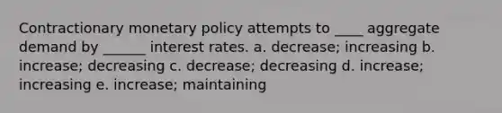 Contractionary monetary policy attempts to ____ aggregate demand by ______ interest rates. a. decrease; increasing b. increase; decreasing c. decrease; decreasing d. increase; increasing e. increase; maintaining