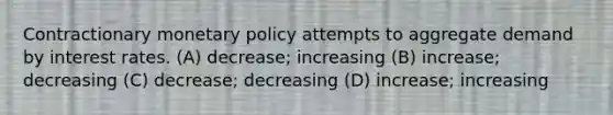 Contractionary monetary policy attempts to aggregate demand by interest rates. (A) decrease; increasing (B) increase; decreasing (C) decrease; decreasing (D) increase; increasing