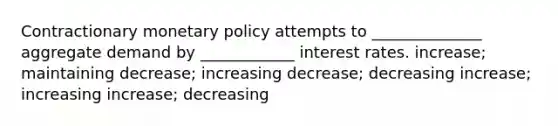 Contractionary monetary policy attempts to ______________ aggregate demand by ____________ interest rates. increase; maintaining decrease; increasing decrease; decreasing increase; increasing increase; decreasing