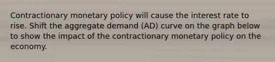 Contractionary <a href='https://www.questionai.com/knowledge/kEE0G7Llsx-monetary-policy' class='anchor-knowledge'>monetary policy</a> will cause the interest rate to rise. Shift the aggregate demand (AD) curve on the graph below to show the impact of the contractionary monetary policy on the economy.