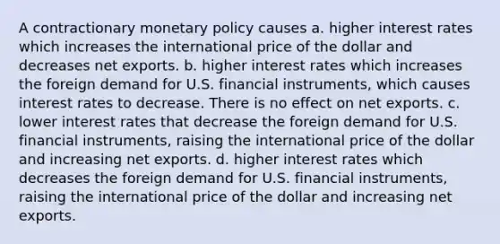 A contractionary <a href='https://www.questionai.com/knowledge/kEE0G7Llsx-monetary-policy' class='anchor-knowledge'>monetary policy</a> causes a. higher interest rates which increases the international price of the dollar and decreases net exports. b. higher interest rates which increases the foreign demand for U.S. financial instruments, which causes interest rates to decrease. There is no effect on net exports. c. lower interest rates that decrease the foreign demand for U.S. financial instruments, raising the international price of the dollar and increasing net exports. d. higher interest rates which decreases the foreign demand for U.S. financial instruments, raising the international price of the dollar and increasing net exports.