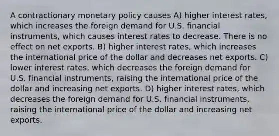 A contractionary monetary policy causes A) higher interest rates, which increases the foreign demand for U.S. financial instruments, which causes interest rates to decrease. There is no effect on net exports. B) higher interest rates, which increases the international price of the dollar and decreases net exports. C) lower interest rates, which decreases the foreign demand for U.S. financial instruments, raising the international price of the dollar and increasing net exports. D) higher interest rates, which decreases the foreign demand for U.S. financial instruments, raising the international price of the dollar and increasing net exports.