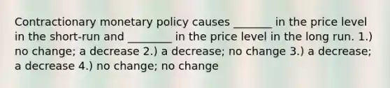 Contractionary monetary policy causes _______ in the price level in the short-run and ________ in the price level in the long run. 1.) no change; a decrease 2.) a decrease; no change 3.) a decrease; a decrease 4.) no change; no change