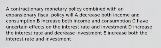 A contractionary monetary policy combined with an expansionary fiscal policy will A decrease both income and consumption B increase both income and consumption C have uncertain effects on the interest rate and investment D increase the interest rate and decrease investment E increase both the interest rate and investment