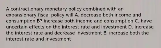 A contractionary monetary policy combined with an expansionary fiscal policy will A. decrease both income and consumption B? increase both income and consumption C. have uncertain effects on the interest rate and investment D. increase the interest rate and decrease investment E. increase both the interest rate and investment