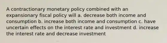 A contractionary <a href='https://www.questionai.com/knowledge/kEE0G7Llsx-monetary-policy' class='anchor-knowledge'>monetary policy</a> combined with an expansionary <a href='https://www.questionai.com/knowledge/kPTgdbKdvz-fiscal-policy' class='anchor-knowledge'>fiscal policy</a> will a. decrease both income and consumption b. increase both income and consumption c. have uncertain effects on the interest rate and investment d. increase the interest rate and decrease investment