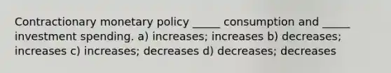 Contractionary monetary policy _____ consumption and _____ investment spending. a) increases; increases b) decreases; increases c) increases; decreases d) decreases; decreases