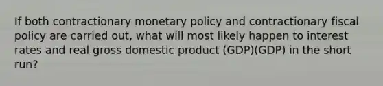 If both contractionary monetary policy and contractionary fiscal policy are carried out, what will most likely happen to interest rates and real gross domestic product (GDP)(GDP) in the short run?