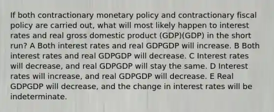 If both contractionary monetary policy and contractionary fiscal policy are carried out, what will most likely happen to interest rates and real gross domestic product (GDP)(GDP) in the short run? A Both interest rates and real GDPGDP will increase. B Both interest rates and real GDPGDP will decrease. C Interest rates will decrease, and real GDPGDP will stay the same. D Interest rates will increase, and real GDPGDP will decrease. E Real GDPGDP will decrease, and the change in interest rates will be indeterminate.