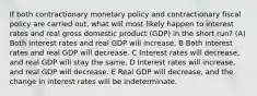 If both contractionary monetary policy and contractionary fiscal policy are carried out, what will most likely happen to interest rates and real gross domestic product (GDP) in the short run? (A) Both interest rates and real GDP will increase. B Both interest rates and real GDP will decrease. C Interest rates will decrease, and real GDP will stay the same. D Interest rates will increase, and real GDP will decrease. E Real GDP will decrease, and the change in interest rates will be indeterminate.