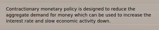 Contractionary monetary policy is designed to reduce the aggregate demand for money which can be used to increase the interest rate and slow economic activity down.