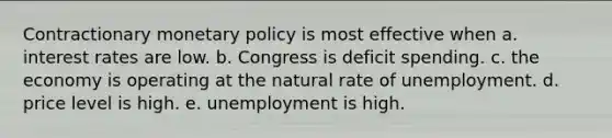 Contractionary monetary policy is most effective when a. interest rates are low. b. Congress is deficit spending. c. the economy is operating at the natural rate of unemployment. d. price level is high. e. unemployment is high.