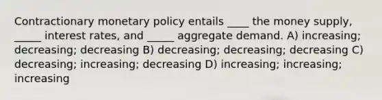 Contractionary <a href='https://www.questionai.com/knowledge/kEE0G7Llsx-monetary-policy' class='anchor-knowledge'>monetary policy</a> entails ____ the money supply, _____ interest rates, and _____ aggregate demand. A) increasing; decreasing; decreasing B) decreasing; decreasing; decreasing C) decreasing; increasing; decreasing D) increasing; increasing; increasing