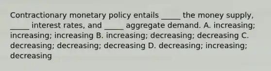 Contractionary monetary policy entails _____ the money supply, _____ interest rates, and _____ aggregate demand. A. increasing; increasing; increasing B. increasing; decreasing; decreasing C. decreasing; decreasing; decreasing D. decreasing; increasing; decreasing