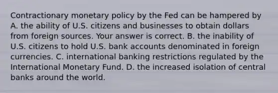 Contractionary monetary policy by the Fed can be hampered by A. the ability of U.S. citizens and businesses to obtain dollars from foreign sources. Your answer is correct. B. the inability of U.S. citizens to hold U.S. bank accounts denominated in foreign currencies. C. international banking restrictions regulated by the International Monetary Fund. D. the increased isolation of central banks around the world.