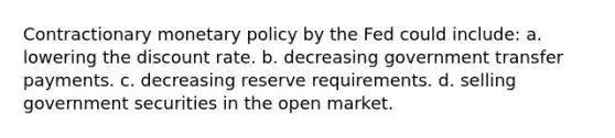 Contractionary monetary policy by the Fed could include: a. lowering the discount rate. b. decreasing government transfer payments. c. decreasing reserve requirements. d. selling government securities in the open market.