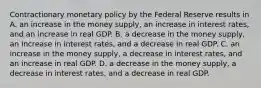 Contractionary monetary policy by the Federal Reserve results in A. an increase in the money supply, an increase in interest rates, and an increase in real GDP. B. a decrease in the money supply, an increase in interest rates, and a decrease in real GDP. C. an increase in the money supply, a decrease in interest rates, and an increase in real GDP. D. a decrease in the money supply, a decrease in interest rates, and a decrease in real GDP.