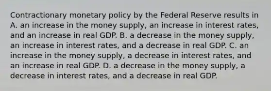 Contractionary monetary policy by the Federal Reserve results in A. an increase in the money supply, an increase in interest rates, and an increase in real GDP. B. a decrease in the money supply, an increase in interest rates, and a decrease in real GDP. C. an increase in the money supply, a decrease in interest rates, and an increase in real GDP. D. a decrease in the money supply, a decrease in interest rates, and a decrease in real GDP.