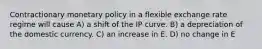 Contractionary monetary policy in a flexible exchange rate regime will cause A) a shift of the IP curve. B) a depreciation of the domestic currency. C) an increase in E. D) no change in E