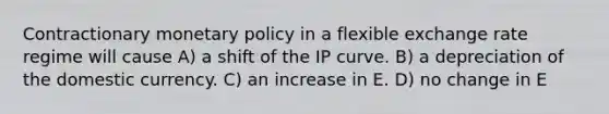 Contractionary <a href='https://www.questionai.com/knowledge/kEE0G7Llsx-monetary-policy' class='anchor-knowledge'>monetary policy</a> in a flexible exchange rate regime will cause A) a shift of the IP curve. B) a depreciation of the domestic currency. C) an increase in E. D) no change in E