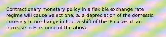 Contractionary monetary policy in a flexible exchange rate regime will cause Select one: a. a depreciation of the domestic currency b. no change in E. c. a shift of the IP curve. d. an increase in E. e. none of the above