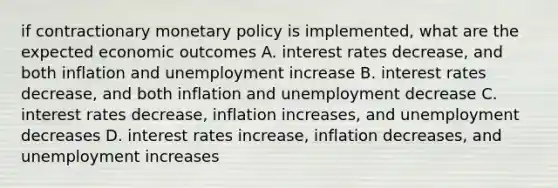 if contractionary monetary policy is implemented, what are the expected economic outcomes A. interest rates decrease, and both inflation and unemployment increase B. interest rates decrease, and both inflation and unemployment decrease C. interest rates decrease, inflation increases, and unemployment decreases D. interest rates increase, inflation decreases, and unemployment increases