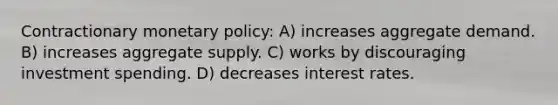 Contractionary monetary policy: A) increases aggregate demand. B) increases aggregate supply. C) works by discouraging investment spending. D) decreases interest rates.