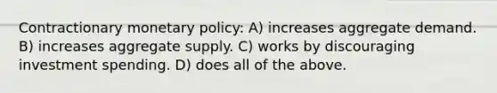 Contractionary monetary policy: A) increases aggregate demand. B) increases aggregate supply. C) works by discouraging investment spending. D) does all of the above.