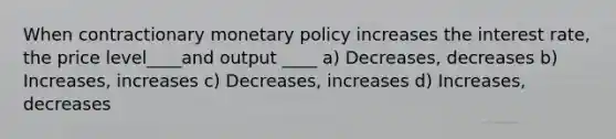 When contractionary monetary policy increases the interest rate, the price level____and output ____ a) Decreases, decreases b) Increases, increases c) Decreases, increases d) Increases, decreases