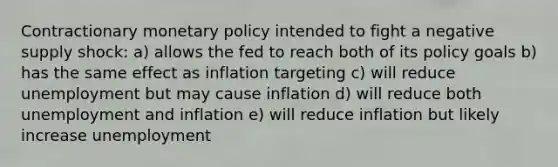 Contractionary monetary policy intended to fight a negative supply shock: a) allows the fed to reach both of its policy goals b) has the same effect as inflation targeting c) will reduce unemployment but may cause inflation d) will reduce both unemployment and inflation e) will reduce inflation but likely increase unemployment