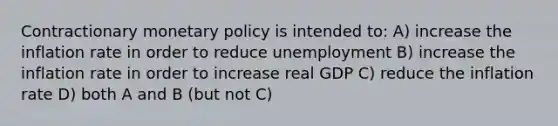 Contractionary monetary policy is intended to: A) increase the inflation rate in order to reduce unemployment B) increase the inflation rate in order to increase real GDP C) reduce the inflation rate D) both A and B (but not C)