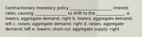 Contractionary monetary policy _____________________ interest rates, causing ________________ to shift to the ______________. a. lowers; aggregate demand; right b. lowers; aggregate demand; left c. raises; aggregate demand; right d. raises; aggregate demand; left e. lowers; short-run aggregate supply; right