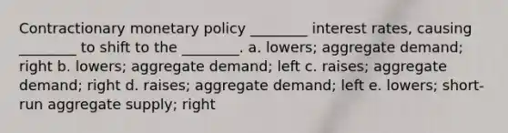 Contractionary monetary policy ________ interest rates, causing ________ to shift to the ________. a. lowers; aggregate demand; right b. lowers; aggregate demand; left c. raises; aggregate demand; right d. raises; aggregate demand; left e. lowers; short-run aggregate supply; right