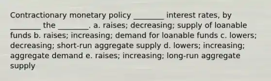 Contractionary <a href='https://www.questionai.com/knowledge/kEE0G7Llsx-monetary-policy' class='anchor-knowledge'>monetary policy</a> ________ interest rates, by ________ the ________. a. raises; decreasing; supply of loanable funds b. raises; increasing; demand for loanable funds c. lowers; decreasing; short-run aggregate supply d. lowers; increasing; aggregate demand e. raises; increasing; long-run aggregate supply