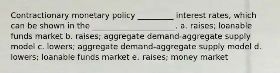 Contractionary monetary policy _________ interest rates, which can be shown in the _____________________. a. raises; loanable funds market b. raises; aggregate demand-aggregate supply model c. lowers; aggregate demand-aggregate supply model d. lowers; loanable funds market e. raises; money market