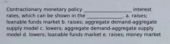 Contractionary monetary policy ____________________ interest rates, which can be shown in the _______________. a. raises; loanable funds market b. raises; aggregate demand-aggregate supply model c. lowers; aggregate demand-aggregate supply model d. lowers; loanable funds market e. raises; money market