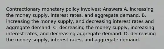 Contractionary monetary policy involves: Answers:A. increasing the money supply, interest rates, and aggregate demand. B. increasing the money supply, and decreasing interest rates and aggregate demand. C. decreasing the money supply, increasing interest rates, and decreasing aggregate demand. D. decreasing the money supply, interest rates, and aggregate demand.