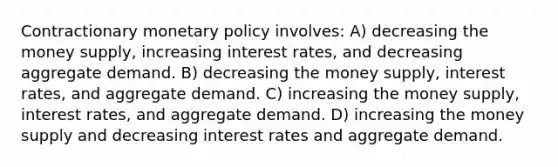 Contractionary <a href='https://www.questionai.com/knowledge/kEE0G7Llsx-monetary-policy' class='anchor-knowledge'>monetary policy</a> involves: A) decreasing the money supply, increasing interest rates, and decreasing aggregate demand. B) decreasing the money supply, interest rates, and aggregate demand. C) increasing the money supply, interest rates, and aggregate demand. D) increasing the money supply and decreasing interest rates and aggregate demand.