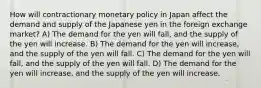 How will contractionary monetary policy in Japan affect the demand and supply of the Japanese yen in the foreign exchange market? A) The demand for the yen will fall, and the supply of the yen will increase. B) The demand for the yen will increase, and the supply of the yen will fall. C) The demand for the yen will fall, and the supply of the yen will fall. D) The demand for the yen will increase, and the supply of the yen will increase.