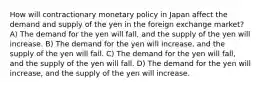 How will contractionary monetary policy in Japan affect the demand and supply of the yen in the foreign exchange market? A) The demand for the yen will fall, and the supply of the yen will increase. B) The demand for the yen will increase, and the supply of the yen will fall. C) The demand for the yen will fall, and the supply of the yen will fall. D) The demand for the yen will increase, and the supply of the yen will increase.